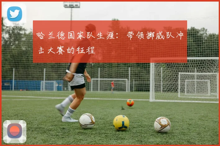 哈兰德国家队生涯:带领挪威队冲击大赛的征程