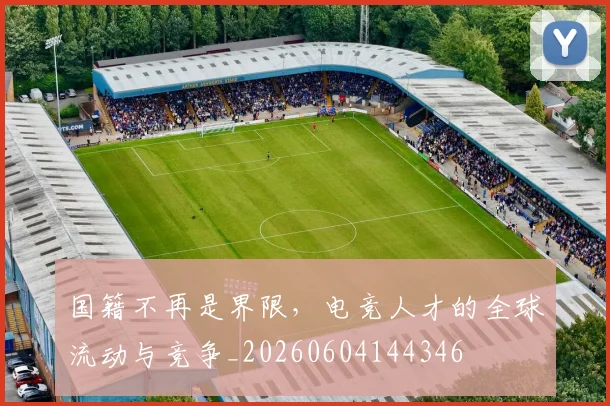 国籍不再是界限,电竞人才的全球流动与竞争_20260604144346