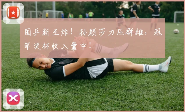 国乒新王炸！孙颖莎力压群雄，冠军奖杯收入囊中！