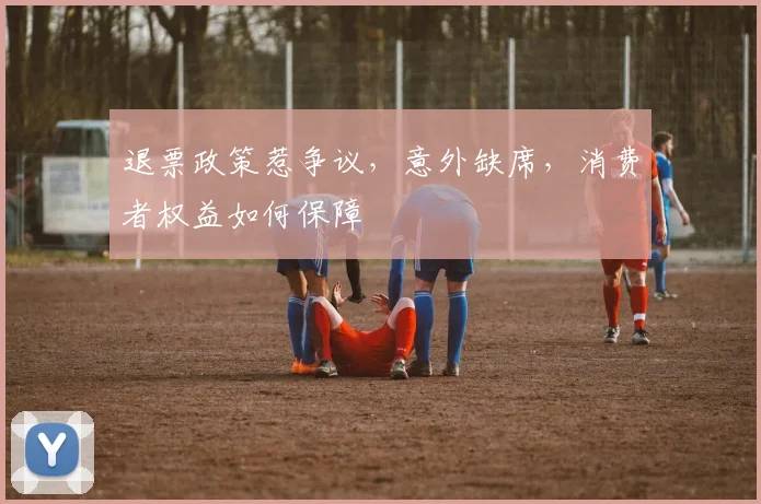 退票政策惹争议,意外缺席,消费者权益如何保障