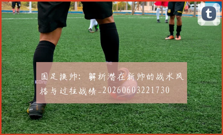 国足换帅:解析潜在新帅的战术风格与过往战绩_20260603221730
