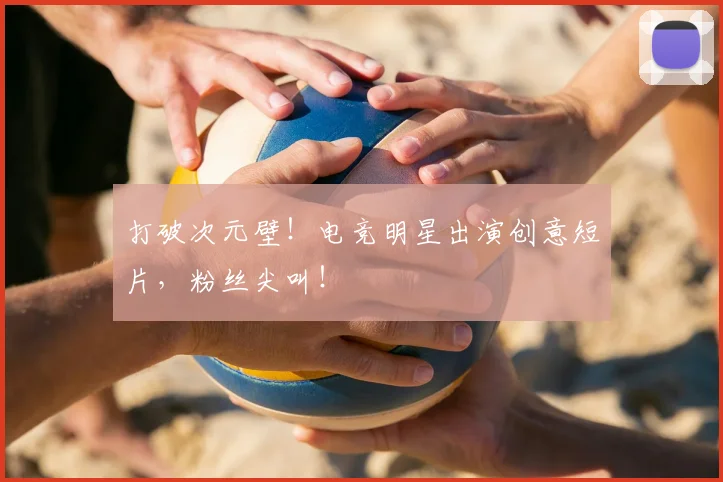 打破次元壁！电竞明星出演创意短片，粉丝尖叫！