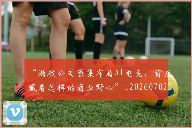 “游戏公司密集布局AI电竞，背后藏着怎样的商业野心”_20260702172815