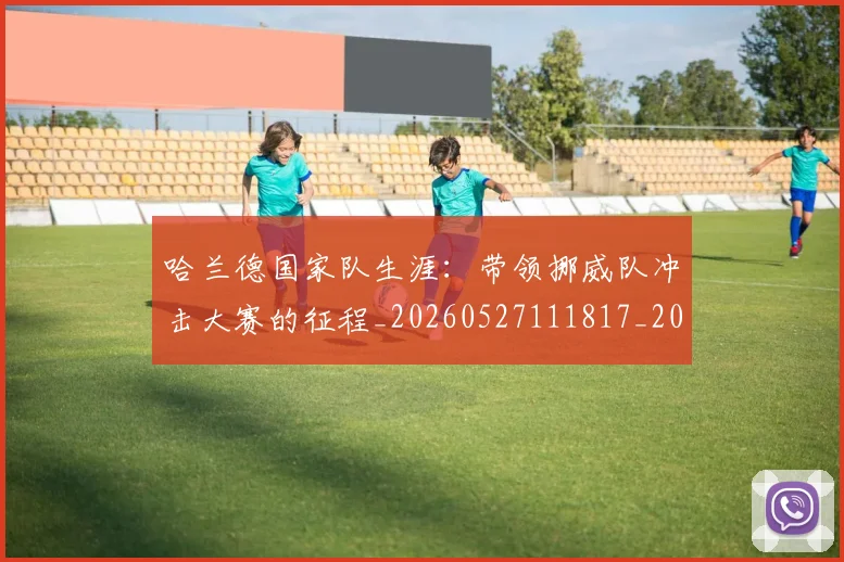 哈兰德国家队生涯：带领挪威队冲击大赛的征程_20260527111817_20260707012738