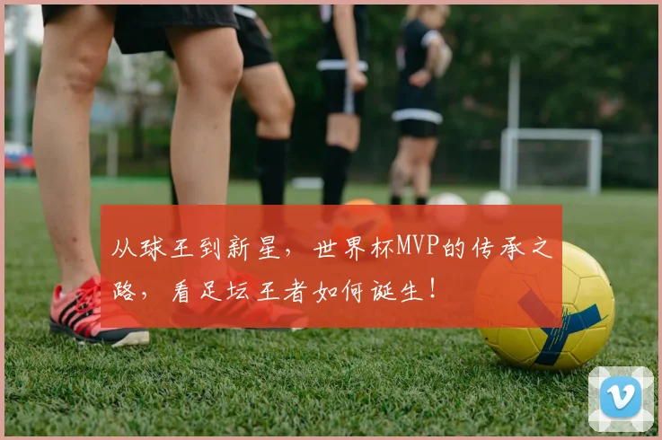 从球王到新星，世界杯MVP的传承之路，看足坛王者如何诞生！