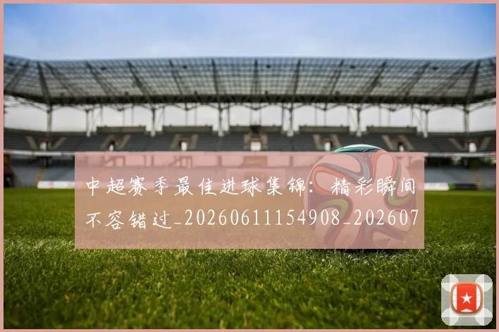 中超赛季最佳进球集锦:精彩瞬间不容错过_20260611154908_20260703211811