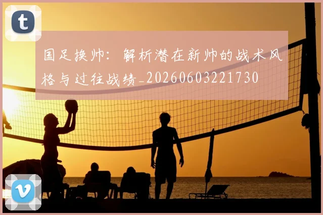 国足换帅：解析潜在新帅的战术风格与过往战绩_20260603221730