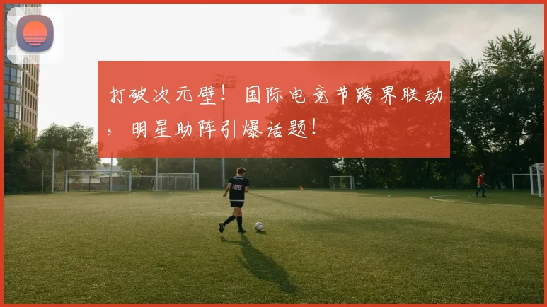 打破次元壁！国际电竞节跨界联动，明星助阵引爆话题！