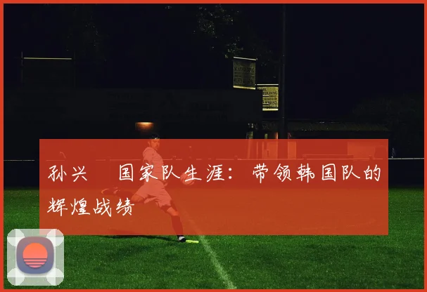 孙兴慜国家队生涯:带领韩国队的辉煌战绩