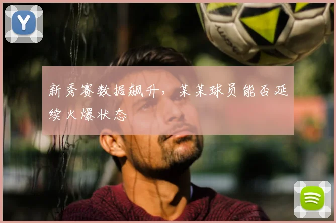 新秀赛数据飙升，某某球员能否延续火爆状态