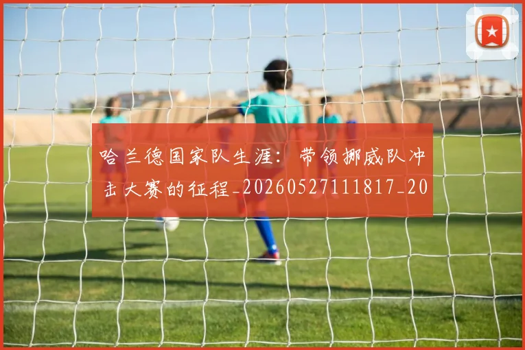 哈兰德国家队生涯：带领挪威队冲击大赛的征程_20260527111817_20260707012738
