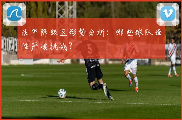法甲降级区形势分析:哪些球队面临严峻挑战?