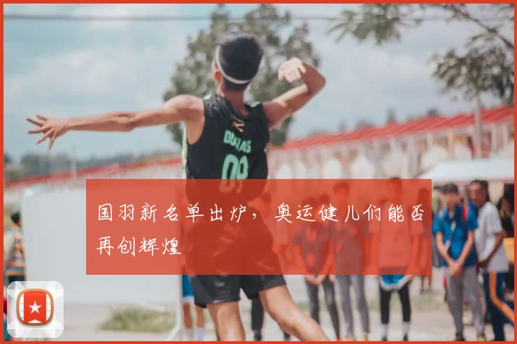 国羽新名单出炉，奥运健儿们能否再创辉煌