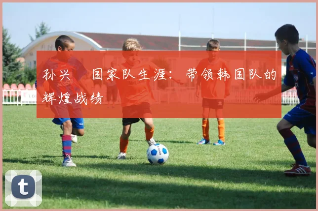孙兴慜国家队生涯：带领韩国队的辉煌战绩