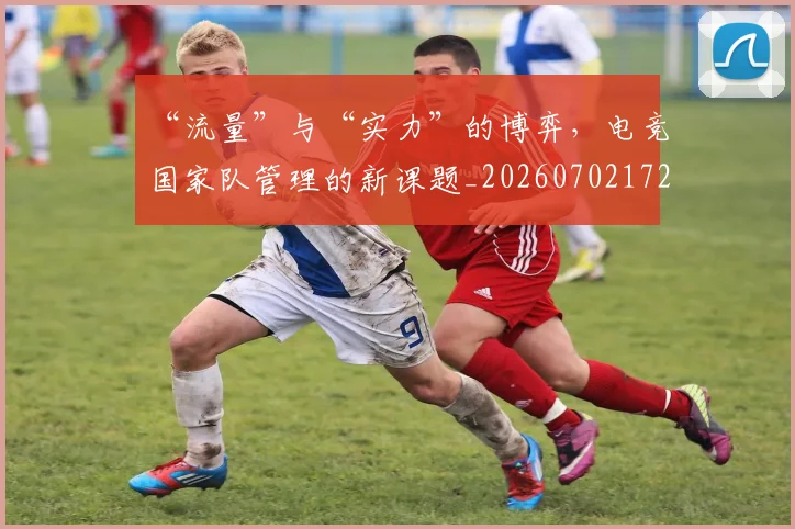 “流量”与“实力”的博弈，电竞国家队管理的新课题_20260702172814